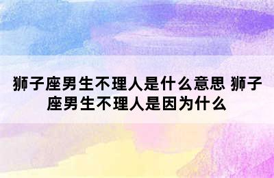 狮子座男生不理人是什么意思 狮子座男生不理人是因为什么